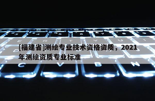 [福建省]測繪專業(yè)技術(shù)資格資質(zhì)，2021年測繪資質(zhì)專業(yè)標(biāo)準(zhǔn)