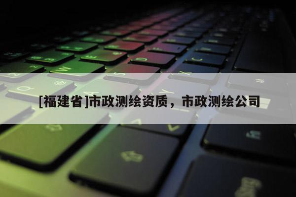 [福建省]市政測繪資質(zhì)，市政測繪公司