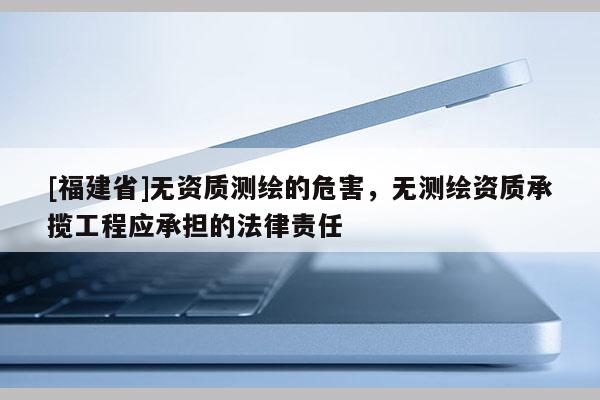 [福建省]無(wú)資質(zhì)測(cè)繪的危害，無(wú)測(cè)繪資質(zhì)承攬工程應(yīng)承擔(dān)的法律責(zé)任