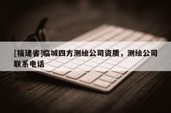 [福建省]臨城四方測繪公司資質(zhì)，測繪公司聯(lián)系電話