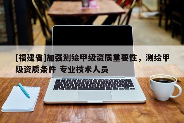 [福建省]加強測繪甲級資質(zhì)重要性，測繪甲級資質(zhì)條件 專業(yè)技術(shù)人員