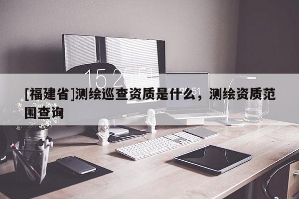 [福建省]測繪巡查資質(zhì)是什么，測繪資質(zhì)范圍查詢
