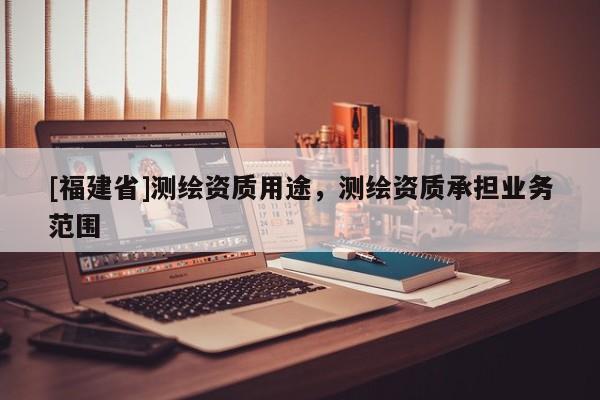 [福建省]測繪資質(zhì)用途，測繪資質(zhì)承擔業(yè)務(wù)范圍