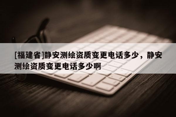 [福建省]靜安測繪資質(zhì)變更電話多少，靜安測繪資質(zhì)變更電話多少啊