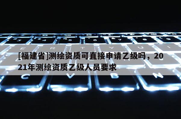 [福建省]測(cè)繪資質(zhì)可直接申請(qǐng)乙級(jí)嗎，2021年測(cè)繪資質(zhì)乙級(jí)人員要求