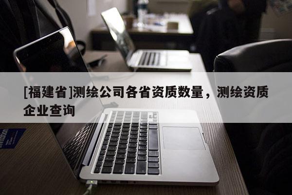[福建省]測(cè)繪公司各省資質(zhì)數(shù)量，測(cè)繪資質(zhì)企業(yè)查詢