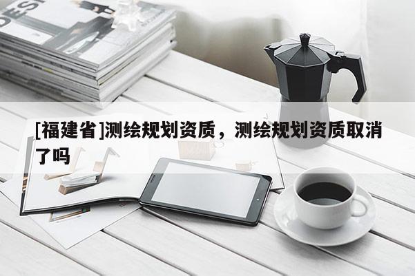 [福建省]測繪規(guī)劃資質(zhì)，測繪規(guī)劃資質(zhì)取消了嗎