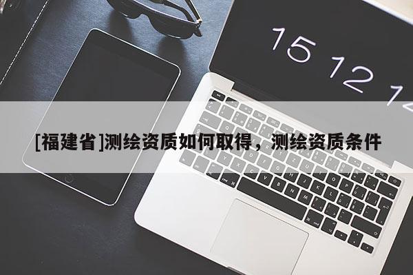 [福建省]測(cè)繪資質(zhì)如何取得，測(cè)繪資質(zhì)條件