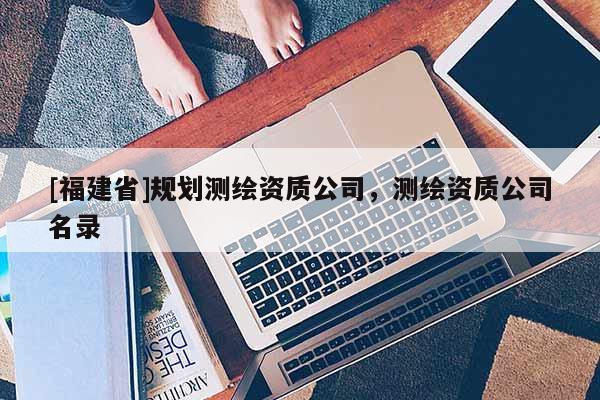 [福建省]規(guī)劃測(cè)繪資質(zhì)公司，測(cè)繪資質(zhì)公司名錄