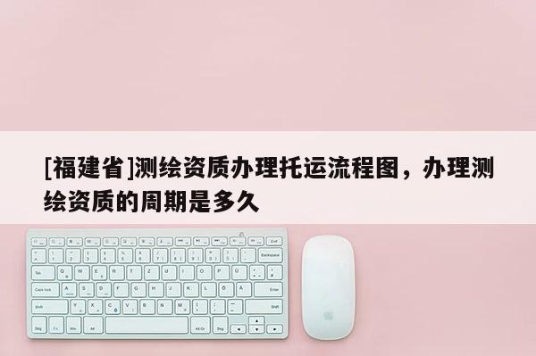 [福建省]測(cè)繪資質(zhì)辦理托運(yùn)流程圖，辦理測(cè)繪資質(zhì)的周期是多久