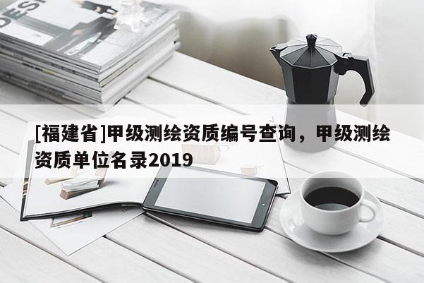 [福建省]甲級測繪資質(zhì)編號查詢，甲級測繪資質(zhì)單位名錄2019