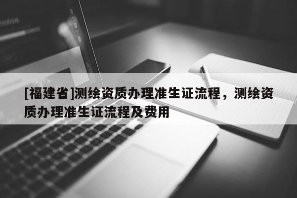 [福建省]測(cè)繪資質(zhì)辦理準(zhǔn)生證流程，測(cè)繪資質(zhì)辦理準(zhǔn)生證流程及費(fèi)用