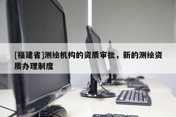 [福建省]測繪機構(gòu)的資質(zhì)審批，新的測繪資質(zhì)辦理制度