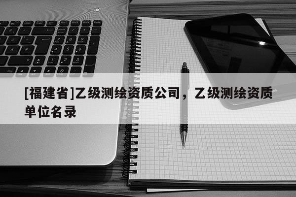 [福建省]乙級測繪資質(zhì)公司，乙級測繪資質(zhì)單位名錄
