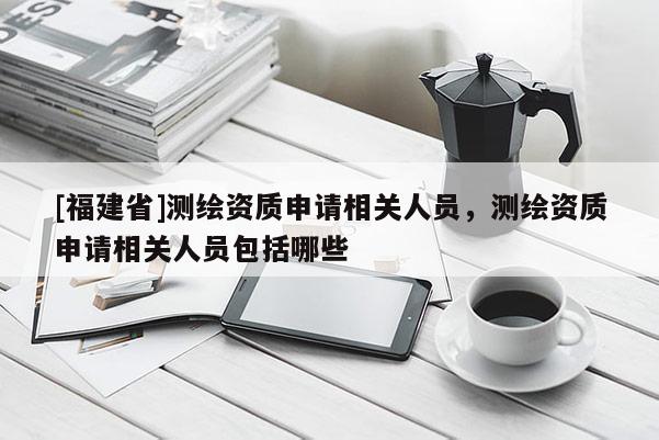 [福建省]測繪資質申請相關人員，測繪資質申請相關人員包括哪些