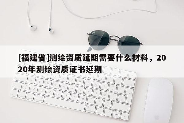 [福建省]測繪資質(zhì)延期需要什么材料，2020年測繪資質(zhì)證書延期