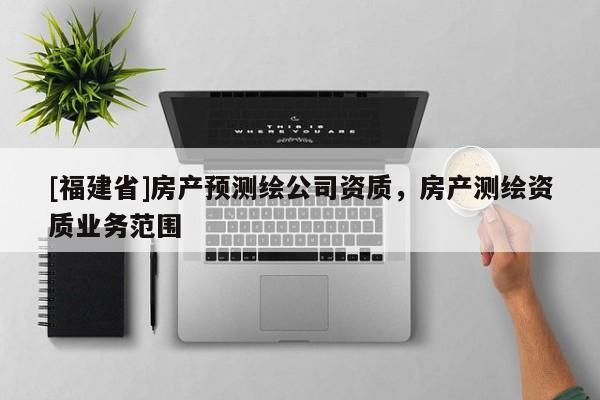 [福建省]房產(chǎn)預(yù)測繪公司資質(zhì)，房產(chǎn)測繪資質(zhì)業(yè)務(wù)范圍