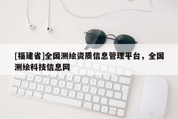 [福建省]全國(guó)測(cè)繪資質(zhì)信息管理平臺(tái)，全國(guó)測(cè)繪科技信息網(wǎng)