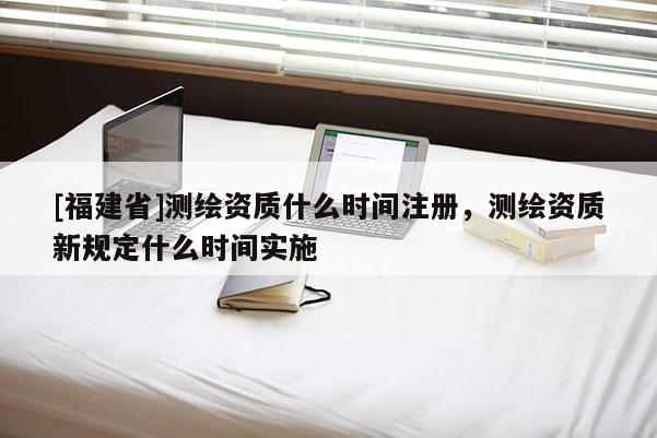 [福建省]測繪資質(zhì)什么時(shí)間注冊(cè)，測繪資質(zhì)新規(guī)定什么時(shí)間實(shí)施