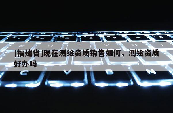 [福建省]現(xiàn)在測繪資質銷售如何，測繪資質好辦嗎
