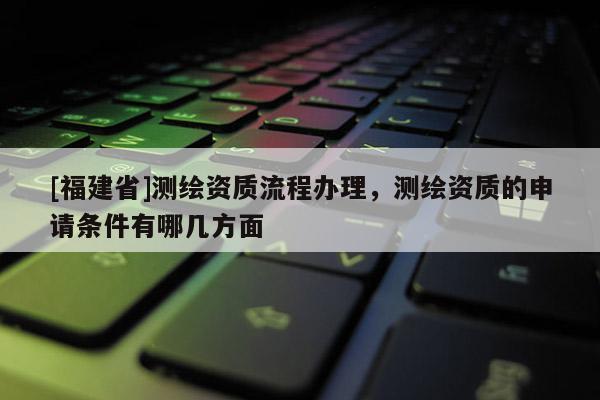 [福建省]測(cè)繪資質(zhì)流程辦理，測(cè)繪資質(zhì)的申請(qǐng)條件有哪幾方面