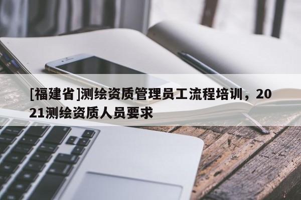 [福建省]測(cè)繪資質(zhì)管理員工流程培訓(xùn)，2021測(cè)繪資質(zhì)人員要求