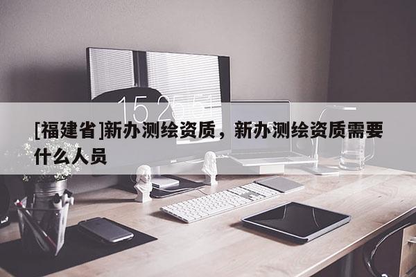 [福建省]新辦測(cè)繪資質(zhì)，新辦測(cè)繪資質(zhì)需要什么人員