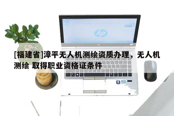 [福建省]漳平無人機(jī)測繪資質(zhì)辦理，無人機(jī)測繪 取得職業(yè)資格證條件