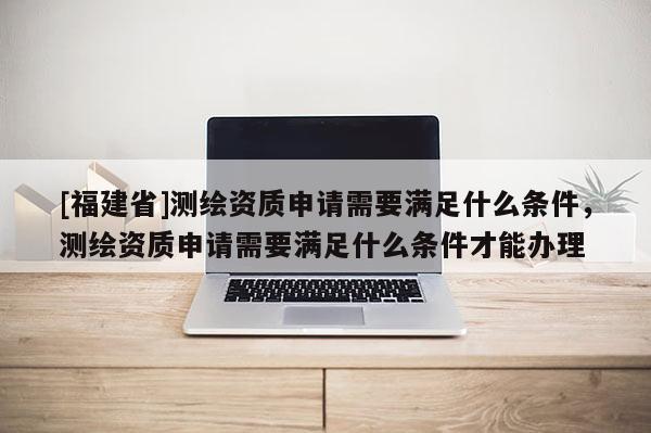 [福建省]測(cè)繪資質(zhì)申請(qǐng)需要滿足什么條件，測(cè)繪資質(zhì)申請(qǐng)需要滿足什么條件才能辦理