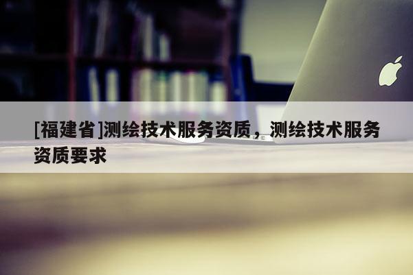 [福建省]測繪技術(shù)服務(wù)資質(zhì)，測繪技術(shù)服務(wù)資質(zhì)要求