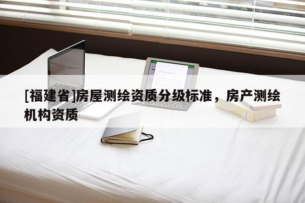 [福建省]房屋測(cè)繪資質(zhì)分級(jí)標(biāo)準(zhǔn)，房產(chǎn)測(cè)繪機(jī)構(gòu)資質(zhì)