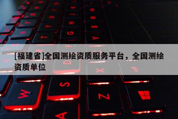 [福建省]全國測繪資質(zhì)服務平臺，全國測繪資質(zhì)單位