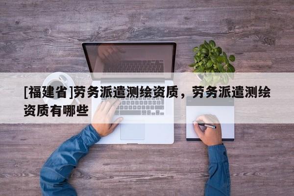 [福建省]勞務(wù)派遣測繪資質(zhì)，勞務(wù)派遣測繪資質(zhì)有哪些