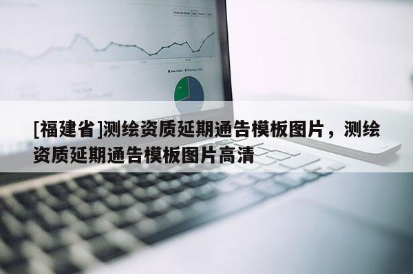 [福建省]測繪資質(zhì)延期通告模板圖片，測繪資質(zhì)延期通告模板圖片高清