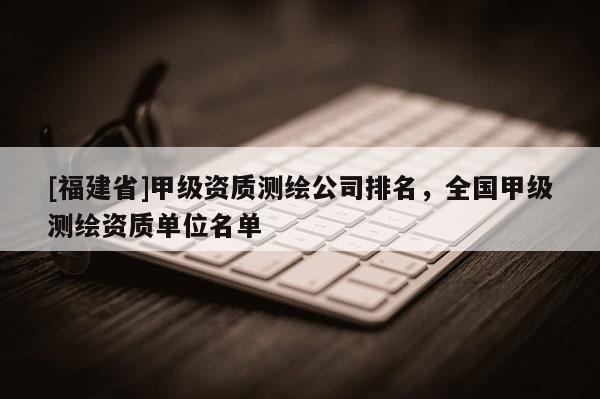 [福建省]甲級(jí)資質(zhì)測(cè)繪公司排名，全國(guó)甲級(jí)測(cè)繪資質(zhì)單位名單
