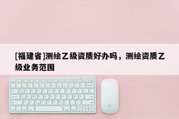 [福建省]測繪乙級資質好辦嗎，測繪資質乙級業(yè)務范圍