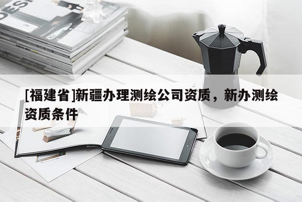 [福建省]新疆辦理測(cè)繪公司資質(zhì)，新辦測(cè)繪資質(zhì)條件