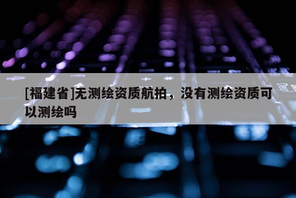 [福建省]無測繪資質(zhì)航拍，沒有測繪資質(zhì)可以測繪嗎