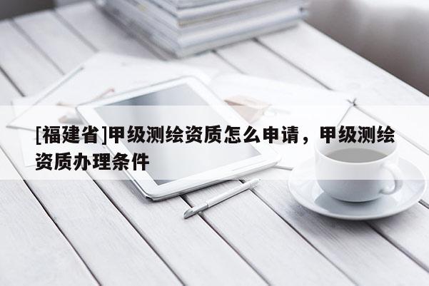 [福建省]甲級(jí)測(cè)繪資質(zhì)怎么申請(qǐng)，甲級(jí)測(cè)繪資質(zhì)辦理?xiàng)l件