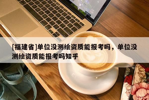 [福建省]單位沒測(cè)繪資質(zhì)能報(bào)考嗎，單位沒測(cè)繪資質(zhì)能報(bào)考嗎知乎