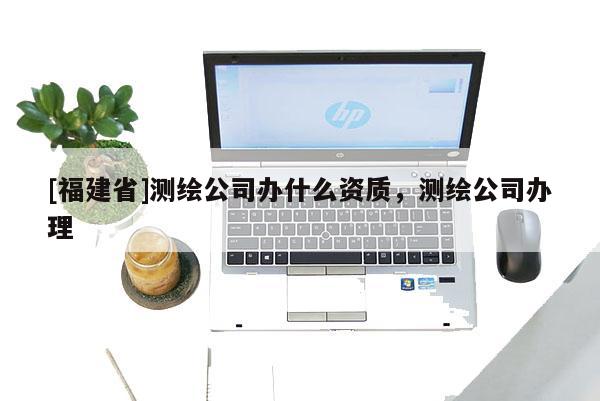[福建省]測繪公司辦什么資質(zhì)，測繪公司辦理