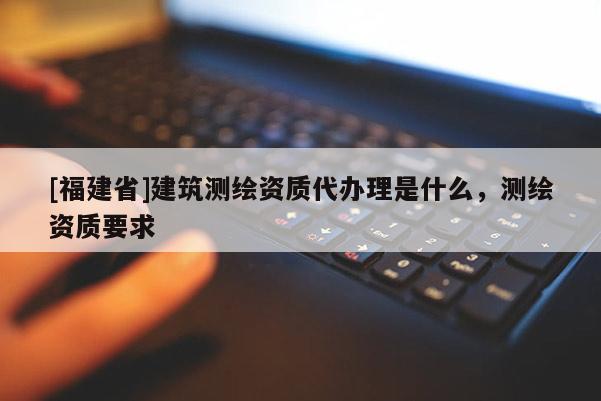 [福建省]建筑測繪資質(zhì)代辦理是什么，測繪資質(zhì)要求