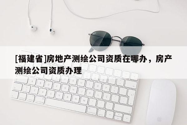 [福建省]房地產(chǎn)測(cè)繪公司資質(zhì)在哪辦，房產(chǎn)測(cè)繪公司資質(zhì)辦理