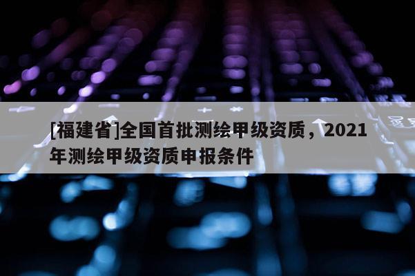 [福建省]全國首批測繪甲級資質(zhì)，2021年測繪甲級資質(zhì)申報條件