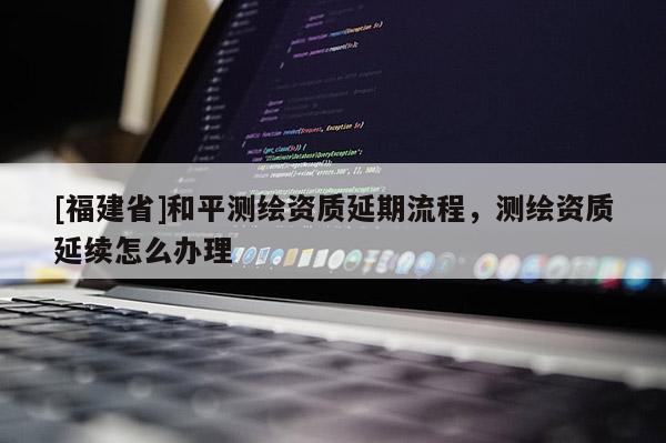 [福建省]和平測(cè)繪資質(zhì)延期流程，測(cè)繪資質(zhì)延續(xù)怎么辦理