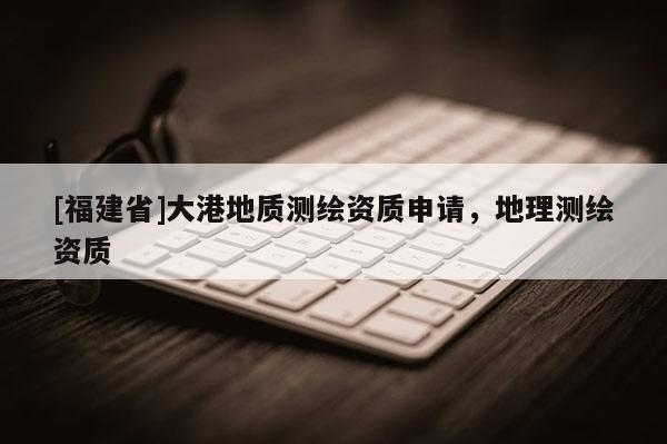 [福建省]大港地質(zhì)測(cè)繪資質(zhì)申請(qǐng)，地理測(cè)繪資質(zhì)