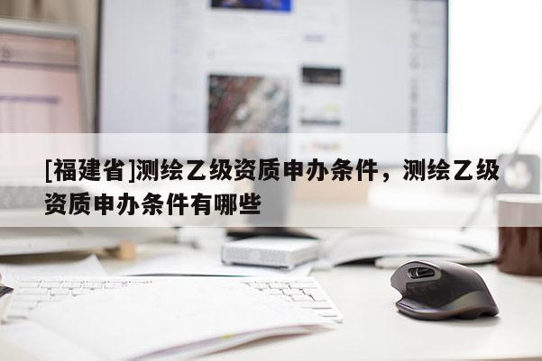 [福建省]測(cè)繪乙級(jí)資質(zhì)申辦條件，測(cè)繪乙級(jí)資質(zhì)申辦條件有哪些