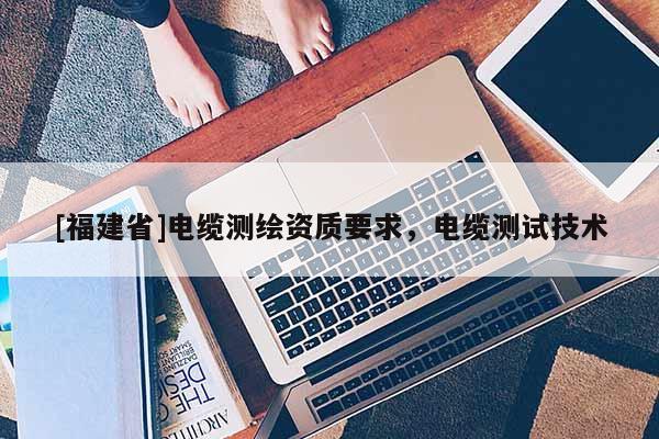 [福建省]電纜測繪資質(zhì)要求，電纜測試技術(shù)