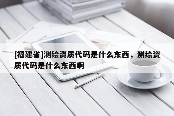 [福建省]測(cè)繪資質(zhì)代碼是什么東西，測(cè)繪資質(zhì)代碼是什么東西啊