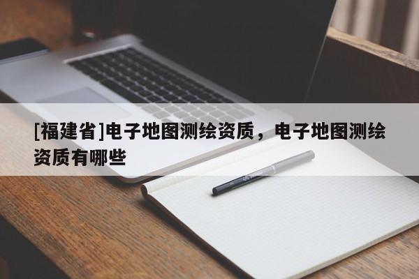 [福建省]電子地圖測(cè)繪資質(zhì)，電子地圖測(cè)繪資質(zhì)有哪些